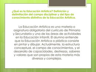 ¿Qué es la Educación Artística? Definición y
delimitación del campo disciplinar y del tipo de
conocimiento distintivo de la Educación Artística.


    La Educación Artística es una materia o
asignatura obligatoria del currículo de Primaria
y Secundaria y una de las áreas de actividades
  en la Educación Infantil. El alumno entiende
  que la Educación Artística o plástica consiste
 en pintar y dibujar. Actualmente, la estructura
 conceptual, el campo de conocimientos, y el
desarrollo de capacidades, destrezas, saberes
 y valores que son propios de esta materia más
              diversos y complejos.
 