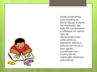 Tradicionalmente,
esta materia se
llamó dibujo. A partir
de mediados del
siglo XX comenzaron
a utilizarse un nuevo
tipo de
denominaciones:
artes pláticas,
expresión plástica,
educación visual, y
que siguen
cambiado con
motivo de las
habituales reformas
educativas.
 
