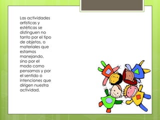 Las actividades
artísticas y
estéticas se
distinguen no
tanto por el tipo
de objetos, o
materiales que
estamos
manejando,
sino por el
modo como
pensamos y por
el sentido o
intenciones que
dirigen nuestra
actividad.
 