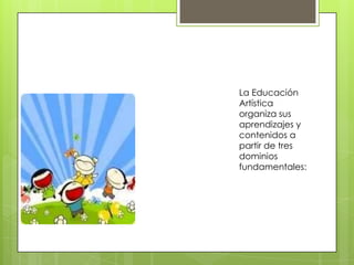 La Educación
Artística
organiza sus
aprendizajes y
contenidos a
partir de tres
dominios
fundamentales:
 