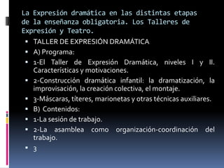 La Expresión dramática en las distintas etapas
de la enseñanza obligatoria. Los Talleres de
Expresión y Teatro.
  TALLER DE EXPRESIÓN DRAMÁTICA
  A) Programa:
  1-El Taller de Expresión Dramática, niveles I y II.
   Características y motivaciones.
  2-Construcción dramática infantil: la dramatización, la
   improvisación, la creación colectiva, el montaje.
  3-Máscaras, títeres, marionetas y otras técnicas auxiliares.
  B) Contenidos:
  1-La sesión de trabajo.
  2-La asamblea como organización-coordinación del
   trabajo.
  3
 