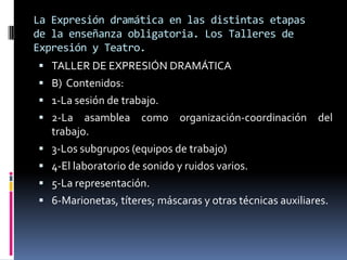 La Expresión dramática en las distintas etapas
de la enseñanza obligatoria. Los Talleres de
Expresión y Teatro.
 TALLER DE EXPRESIÓN DRAMÁTICA
 B) Contenidos:
 1-La sesión de trabajo.
 2-La      asamblea como organización-coordinación del
    trabajo.
   3-Los subgrupos (equipos de trabajo)
   4-El laboratorio de sonido y ruidos varios.
   5-La representación.
   6-Marionetas, títeres; máscaras y otras técnicas auxiliares.
 