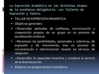 La Expresión dramática en las distintas etapas
de la enseñanza obligatoria. Los Talleres de
Expresión y Teatro.
 TALLER DE EXPRESIÓN DRAMÁTICA
 Objetivos generales:
 --Desarrollar aptitudes de confianza, comunicación y
  cooperación propios de un grupo en un proceso de
  socialización continuo.
 --Reconocer las posibilidades, personales y colectivas, de
  expresión y de movimiento, tras un proceso de
  concentración e interiorización basado en técnicas de
  relajación.
 --Desarrollar la capacidad inventiva y creadora al servicio
  de la dramatización.
 Elaborar sus propios textos dramáticos.
 