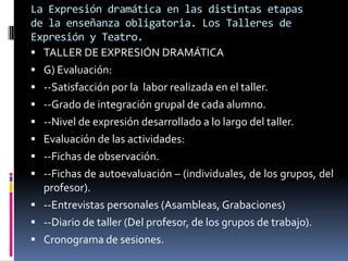 La Expresión dramática en las distintas etapas
de la enseñanza obligatoria. Los Talleres de
Expresión y Teatro.
 TALLER DE EXPRESIÓN DRAMÁTICA
 G) Evaluación:
 --Satisfacción por la labor realizada en el taller.
 --Grado de integración grupal de cada alumno.
 --Nivel de expresión desarrollado a lo largo del taller.
 Evaluación de las actividades:
 --Fichas de observación.
 --Fichas de autoevaluación – (individuales, de los grupos, del
  profesor).
 --Entrevistas personales (Asambleas, Grabaciones)
 --Diario de taller (Del profesor, de los grupos de trabajo).
 Cronograma de sesiones.
 