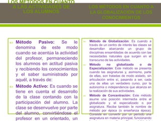 LOS MÉTODOS EN CUANTO
A LAS ACTIVIDADES DE
LOS ALUMNOS
 Método Pasivo: Se le
denomina de este modo
cuando se acentúa la actividad
del profesor, permaneciendo
los alumnos en actitud pasiva
y recibiendo los conocimientos
y el saber suministrado por
aquél, a través de:
 Método Activo: Es cuando se
tiene en cuenta el desarrollo
de la clase contando con la
participación del alumno. La
clase se desenvuelve por parte
del alumno, convirtiéndose el
profesor en un orientado, un
LOS MÉTODOS EN CUANTO A
LA GLOBALIZACIÓN DE LOS
CONOCIMIENTOS
 Método de Globalización: Es cuando a
través de un centro de interés las clases se
desarrollan abarcando un grupo de
disciplinas ensambladas de acuerdo con las
necesidades naturales que surgen en el
transcurso de las actividades.
 Método no globalizado o de
Especialización: Este método se presenta
cuando las asignaturas y, asimismo, parte
de ellas, son tratadas de modo aislado, sin
articulación entre sí, pasando a ser, cada
una de ellas un verdadero curso, por la
autonomía o independencia que alcanza en
la realización de sus actividades.
 Método de Concentración: Este método
asume una posición intermedia entre el
globalizado y el especializado o por
asignatura. Recibe también le nombre de
método por época (o enseñanza época).
Consiste en convertir por un período una
asignatura en materia principal, funcionando
 