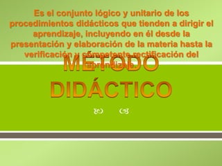 
Es el conjunto lógico y unitario de los
procedimientos didácticos que tienden a dirigir el
aprendizaje, incluyendo en él desde la
presentación y elaboración de la materia hasta la
verificación y competente rectificación del
aprendizaje.
 