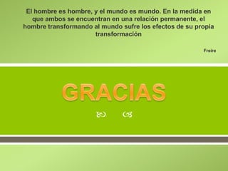 
El hombre es hombre, y el mundo es mundo. En la medida en
que ambos se encuentran en una relación permanente, el
hombre transformando al mundo sufre los efectos de su propia
transformación
Freire
 