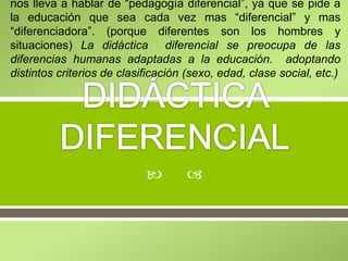 
nos lleva a hablar de “pedagogía diferencial”, ya que se pide a
la educación que sea cada vez mas “diferencial” y mas
“diferenciadora”. (porque diferentes son los hombres y
situaciones) La didáctica diferencial se preocupa de las
diferencias humanas adaptadas a la educación. adoptando
distintos criterios de clasificación (sexo, edad, clase social, etc.)
 