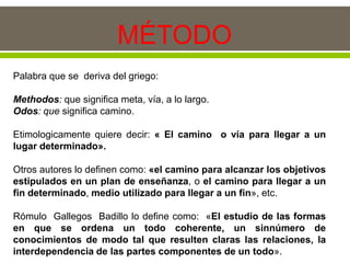 MÉTODO
Palabra que se deriva del griego:
Methodos: que significa meta, vía, a lo largo.
Odos: que significa camino.
Etimologicamente quiere decir: « El camino o vía para llegar a un
lugar determinado».
Otros autores lo definen como: «el camino para alcanzar los objetivos
estipulados en un plan de enseñanza, o el camino para llegar a un
fin determinado, medio utilizado para llegar a un fin», etc.
Rómulo Gallegos Badillo lo define como: «El estudio de las formas
en que se ordena un todo coherente, un sinnúmero de
conocimientos de modo tal que resulten claras las relaciones, la
interdependencia de las partes componentes de un todo».
 