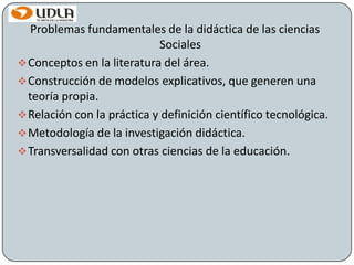 Problemas fundamentales de la didáctica de las ciencias
Sociales
Conceptos en la literatura del área.
Construcción de modelos explicativos, que generen una
teoría propia.
Relación con la práctica y definición científico tecnológica.
Metodología de la investigación didáctica.
Transversalidad con otras ciencias de la educación.
 