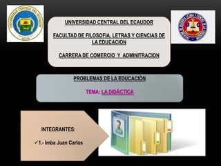 UNIVERSIDAD CENTRAL DEL ECAUDOR
FACULTAD DE FILOSOFIA, LETRAS Y CIENCIAS DE
LA EDUCACION
CARRERA DE COMERCIO Y ADMINITRACION
PROBLEMAS DE LA EDUCACIÒN
TEMA: LA DIDÀCTICA
INTEGRANTES:
1.- Imba Juan Carlos
 