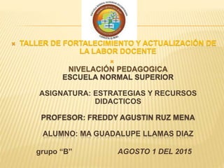  TALLER DE FORTALECIMIENTO Y ACTUALIZACIÓN DE
LA LABOR DOCENTE

NIVELACIÓN PEDAGOGICA
ESCUELA NORMAL SUPERIOR
ASIGNATURA: ESTRATEGIAS Y RECURSOS
DIDACTICOS
PROFESOR: FREDDY AGUSTIN RUZ MENA
ALUMNO: MA GUADALUPE LLAMAS DIAZ
grupo “B” AGOSTO 1 DEL 2015
 