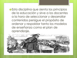 Esta disciplina que sienta los principios
de la educación y sirve a los docentes
a la hora de seleccionar y desarrollar
contenidos persigue el propósito de
ordenar y respaldar tanto los modelos
de enseñanza como el plan de
aprendizaje.
 