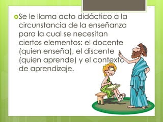 Se le llama acto didáctico a la
circunstancia de la enseñanza
para la cual se necesitan
ciertos elementos: el docente
(quien enseña), el discente
(quien aprende) y el contexto
de aprendizaje.
 