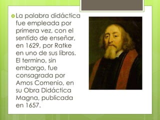 La palabra didáctica
fue empleada por
primera vez, con el
sentido de enseñar,
en 1629, por Ratke
en uno de sus libros.
El termino, sin
embargo, fue
consagrada por
Amos Comenio, en
su Obra Didáctica
Magna, publicada
en 1657.
 