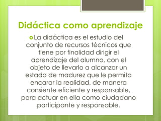Didáctica como aprendizaje
La didáctica es el estudio del
conjunto de recursos técnicos que
tiene por finalidad dirigir el
aprendizaje del alumno, con el
objeto de llevarlo a alcanzar un
estado de madurez que le permita
encarar la realidad, de manera
consiente eficiente y responsable,
para actuar en ella como ciudadano
participante y responsable.
 
