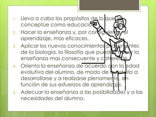 1. Lleva a cabo los propósitos de lo que se
conceptúe como educación.
2. Hacer la enseñanza y, por consiguiente, el
aprendizaje, mas eficaces.
3. Aplicar los nuevos conocimientos provenientes
de la biología, la filosofía que pueden hacer la
enseñanza mas consecuente y coherente.
4. Orienta la enseñanza de acuerdo con la edad
evolutiva del alumno, de modo de ayudarlo a
desarrollarse y a realizarse plenamente, en
función de sus esfuerzos de aprendizaje.
5. Adecuar la enseñanza a las posibilidades y a las
necesidades del alumno.
 