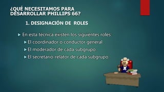  En esta técnica existen los siguientes roles:
El coordinador o conductor general.
El moderador de cada subgrupo.
El secretario-relator de cada subgrupo.
¿QUÉ NECESITAMOS PARA
DESARROLLAR PHILLIPS 66?
1. DESIGNACIÓN DE ROLES
 