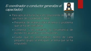 El coordinador o conductor general(es el
capacitador)
 Para aplicar esta técnica, el componente del grupo
que hace de coordinador debe:
 Presentar de manera clara el tema o problema
que se ha de considerar.
 Comentar, si es necesario, la conveniencia de
escribir los acuerdos y producciones.
 Cuidar que los intercambios dentro de cada
pequeño grupo se enfoquen al tema que se ha
estipulado.
 