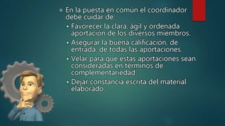  En la puesta en común el coordinador
debe cuidar de:
 Favorecer la clara, ágil y ordenada
aportación de los diversos miembros.
 Asegurar la buena calificación, de
entrada, de todas las aportaciones.
 Velar para que estas aportaciones sean
consideradas en términos de
complementariedad.
 Dejar constancia escrita del material
elaborado.
 