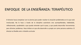El director busca empatizar con la alumna para poder resolver la situación problemática en la que está
involucrada. No lo hace a través de la disciplina autoritaria sino acompañándola, hablándole,
reflexionando, ayudándola a que pueda entender qué le pasa, y que pueda desarrollar herramientas
para afrontar problemas. Hace énfasis en que ella desarrolle su propio ser como persona auténtica. El
director es flexible ante el diseño curricular
ENFOQUE DE LA ENSEÑANZA: TERAPÉUTICO
 