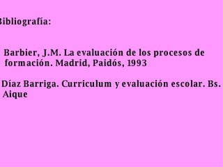 Bibliografía: -  Barbier, J.M. La evaluación de los procesos de formación. Madrid, Paidós, 1993 - Díaz Barriga. Curriculum y evaluación escolar. Bs. As. Aique 