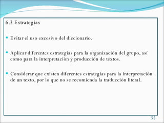 6.3 Estrategias Evitar el uso excesivo del diccionario. Aplicar diferentes estrategias para la organización del grupo, así como para la interpretación y producción de textos. Considerar que existen diferentes estrategias para la interpretación de un texto, por lo que no se recomienda la traducción literal. 