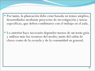 Por tanto, la planeación debe estar basada en temas amplios, desarrollados mediante proyectos de investigación y tareas específicas, que deben combinarse con el trabajo en el aula. Lo anterior hace necesario depender menos de un texto guía y utilizar más los recursos del medio, tanto del salón de clases como de la escuela y de la comunidad  en general. 