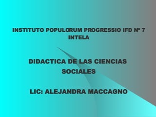 INSTITUTO POPULORUM PROGRESSIO IFD Nº 7 INTELA DIDACTICA DE LAS CIENCIAS  SOCIALES LIC: ALEJANDRA MACCAGNO 
