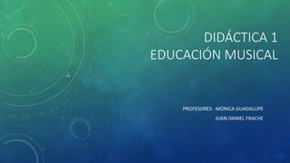DIDÁCTICA 1
EDUCACIÓN MUSICAL
PROFESORES: MÓNICA GUADALUPE
JUAN DANIEL FRACHE
 