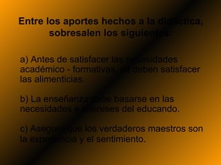 Entre los aportes hechos a la didáctica,
       sobresalen los siguientes:

a) Antes de satisfacer las necesidades
académico - formativas, se deben satisfacer
las alimenticias.

b) La enseñanza debe basarse en las
necesidades e intereses del educando.

c) Aseguró que los verdaderos maestros son
la experiencia y el sentimiento.
 