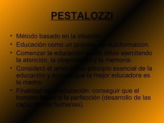 PESTALOZZI
• Método basado en la intuición.
• Educación como un proceso de autoformación.
• Comenzar la educación de los niños ejercitando
  la atención, la observación y la memoria.
• Consideró el amor como principio esencial de la
  educación y expuso que la mejor educadora es
  la madre.
• Finalidad de la educación: conseguir que el
  hombre llegue a la perfección (desarrollo de las
  capacidades humanas).
 