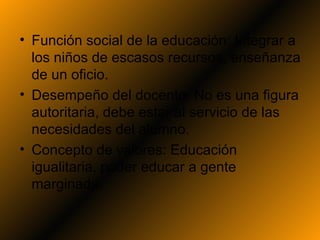 • Función social de la educación: Integrar a
  los niños de escasos recursos, enseñanza
  de un oficio.
• Desempeño del docente: No es una figura
  autoritaria, debe estar al servicio de las
  necesidades del alumno.
• Concepto de valores: Educación
  igualitaria, poder educar a gente
  marginada.
 