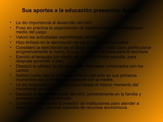 Sus aportes a la educación preescolar fueron:

•   Le dio importancia al desarrollo del niño
•   Puso en práctica la organización de experiencias y actividades por
    medio del juego.
•   Valoró las actividades espontáneas del niño.
•   Hizo énfasis en la ejercitación de las actividades manuales.
•   Consideró la ejercitación en el dibujo como un medio para perfeccionar
    progresivamente la mano, lo cual le serviría de basa para la escritura.
•   Ejercitó el lenguaje por medio de la conversación sencilla, para
    después aprender a leer.
•   Destacó la utilidad de los ejercicios corporales combinados con los
    cantos.
•   Señaló como vital el desenvolvimiento del niño en sus primeros
    momentos con la familia, en especial con la madre.
•   Le dio importancia a la afectividad desde el mismo momento del
    nacimiento del niño.
•   Destacó el desarrollo social del niño, primeramente en la familia y
    posteriormente en la escuela.
•   Consideró importante la creación de instituciones para atender a
    aquellos niños que eran carentes de recursos económicos.
 