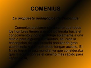 COMENIUS
  La propuesta pedagógica de Comenius

     Comenius proclama claramente que todos
los hombres tienen una aptitud innata hacia el
conocimiento y no lo restringe solamente a una
elite o para algunos iluminados, así crea la
concepción de una escuela popular de gran
cubrimiento y a la que todos tengan acceso. El
fin es lograr la paz mundial ya que consideraba
que la educación es el camino más rápido para
llegar a ella.
 
