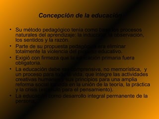 Concepción de la educación

• Su método pedagógico tenía como base los procesos
  naturales del aprendizaje: la inducción, la observación,
  los sentidos y la razón.
• Parte de su propuesta pedagógica era eliminar
  totalmente la violencia del proceso educativo.
• Exigió con firmeza que la educación primaria fuera
  obligatoria.
• La educación debe ser comprensiva, no memorística, y
  un proceso para toda la vida, que integre las actividades
  creativas humanas y sus principios para una amplia
  reforma social basada en la unión de la teoría, la práctica
  y la crisis (estímulo para el pensamiento).
• La educación como desarrollo integral permanente de la
  persona.
 