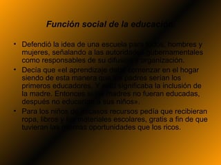 Función social de la educación.

• Defendió la idea de una escuela para todos, hombres y
  mujeres, señalando a las autoridades gubernamentales
  como responsables de su difusión y organización.
• Decía que «el aprendizaje debe comenzar en el hogar
  siendo de esta manera que los padres serían los
  primeros educadores. Y esto significaba la inclusión de
  la madre. Entonces si las madres no fueran educadas,
  después no educarían a sus niños».
• Para los niños de escasos recursos pedía que recibieran
  ropa, libros y los materiales escolares, gratis a fin de que
  tuvieran las mismas oportunidades que los ricos.
 