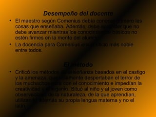 Desempeño del docente
• El maestro según Comenius debía conocer primero las
  cosas que enseñaba. Además, debe aprender que no
  debe avanzar mientras los conocimientos básicos no
  estén firmes en la mente del alumno
• La docencia para Comenius era el oficio más noble
  entre todos.

                      El método
• Criticó los métodos de enseñanza basados en el castigo
  y la amenaza, que solamente despertaban el terror de
  los muchachos para con el conocimiento e impedían la
  creatividad y el ingenio. Situó al niño y al joven como
  observadores de la naturaleza, de la que aprendían,
  utilizando además su propia lengua materna y no el
  latín.
 