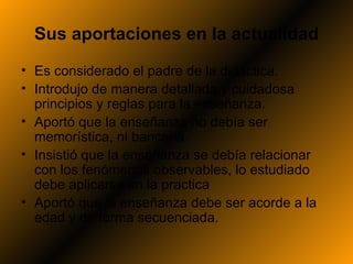 Sus aportaciones en la actualidad
• Es considerado el padre de la didáctica.
• Introdujo de manera detallada y cuidadosa
  principios y reglas para la enseñanza.
• Aportó que la enseñanza no debía ser
  memorística, ni bancaria.
• Insistió que la enseñanza se debía relacionar
  con los fenómenos observables, lo estudiado
  debe aplicarse en la practica
• Aportó que la enseñanza debe ser acorde a la
  edad y de forma secuenciada.
 