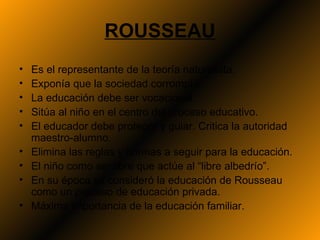 ROUSSEAU
•   Es el representante de la teoría naturalista.
•   Exponía que la sociedad corrompía.
•   La educación debe ser vocacional.
•   Sitúa al niño en el centro del proceso educativo.
•   El educador debe proteger y guiar. Critica la autoridad
    maestro-alumno.
•   Elimina las reglas y normas a seguir para la educación.
•   El niño como ser libre que actúe al “libre albedrío”.
•   En su época se consideró la educación de Rousseau
    como un proceso de educación privada.
•   Máxima importancia de la educación familiar.
 