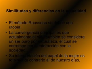 Similitudes y diferencias en la actualidad

• El método Rousseau se define una
  utopía.
• La convergencia principal es que
  actualmente el niño también se considera
  un ser puro por naturaleza, el cual se
  corrompe por la interacción con la
  sociedad.
• Su interpretación del papel de la mujer es
  totalmente contrario al de nuestro días.
 