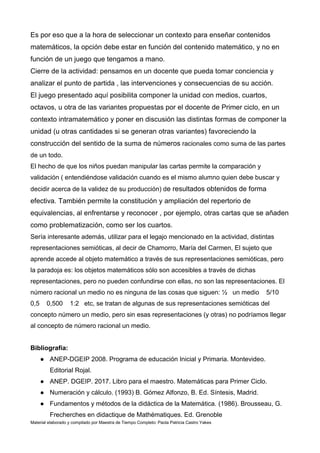 Material elaborado y compilado por Maestra de Tiempo Completo: Paola Patricia Castro Yakes
Es por eso que a la hora de seleccionar un contexto para enseñar contenidos
matemáticos, la opción debe estar en función del contenido matemático, y no en
función de un juego que tengamos a mano.
Cierre de la actividad: pensamos en un docente que pueda tomar conciencia y
analizar el punto de partida , las intervenciones y consecuencias de su acción.
El juego presentado aquí posibilita componer la unidad con medios, cuartos,
octavos, u otra de las variantes propuestas por el docente de Primer ciclo, en un
contexto intramatemático y poner en discusión las distintas formas de componer la
unidad (u otras cantidades si se generan otras variantes) favoreciendo la
construcción del sentido de la suma de números racionales como suma de las partes
de un todo.
El hecho de que los niños puedan manipular las cartas permite la comparación y
validación ( entendiéndose validación cuando es el mismo alumno quien debe buscar y
decidir acerca de la validez de su producción) de resultados obtenidos de forma
efectiva. También permite la constitución y ampliación del repertorio de
equivalencias, al enfrentarse y reconocer , por ejemplo, otras cartas que se añaden
como problematización, como ser los cuartos.
Sería interesante además, utilizar para el legajo mencionado en la actividad, distintas
representaciones semióticas, al decir de Chamorro, María del Carmen, El sujeto que
aprende accede al objeto matemático a través de sus representaciones semióticas, pero
la paradoja es: los objetos matemáticos sólo son accesibles a través de dichas
representaciones, pero no pueden confundirse con ellas, no son las representaciones. El
número racional un medio no es ninguna de las cosas que siguen: ½ un medio 5/10
0,5 0,500 1:2 etc, se tratan de algunas de sus representaciones semióticas del
concepto número un medio, pero sin esas representaciones (y otras) no podríamos llegar
al concepto de número racional un medio.
Bibliografía:
● ANEP-DGEIP 2008. Programa de educación Inicial y Primaria. Montevideo.
Editorial Rojal.
● ANEP. DGEIP. 2017. Libro para el maestro. Matemáticas para Primer Ciclo.
● Numeración y cálculo. (1993) B. Gómez Alfonzo, B. Ed. Síntesis, Madrid.
● Fundamentos y métodos de la didáctica de la Matemática. (1986). Brousseau, G.
Frecherches en didactique de Mathématiques. Ed. Grenoble
 