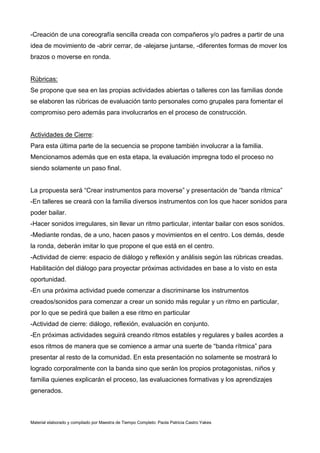 Material elaborado y compilado por Maestra de Tiempo Completo: Paola Patricia Castro Yakes
-Creación de una coreografía sencilla creada con compañeros y/o padres a partir de una
idea de movimiento de -abrir cerrar, de -alejarse juntarse, -diferentes formas de mover los
brazos o moverse en ronda.
Rúbricas:
Se propone que sea en las propias actividades abiertas o talleres con las familias donde
se elaboren las rúbricas de evaluación tanto personales como grupales para fomentar el
compromiso pero además para involucrarlos en el proceso de construcción.
Actividades de Cierre:
Para esta última parte de la secuencia se propone también involucrar a la familia.
Mencionamos además que en esta etapa, la evaluación impregna todo el proceso no
siendo solamente un paso final.
La propuesta será “Crear instrumentos para moverse” y presentación de “banda rítmica”
-En talleres se creará con la familia diversos instrumentos con los que hacer sonidos para
poder bailar.
-Hacer sonidos irregulares, sin llevar un ritmo particular, intentar bailar con esos sonidos.
-Mediante rondas, de a uno, hacen pasos y movimientos en el centro. Los demás, desde
la ronda, deberán imitar lo que propone el que está en el centro.
-Actividad de cierre: espacio de diálogo y reflexión y análisis según las rúbricas creadas.
Habilitación del diálogo para proyectar próximas actividades en base a lo visto en esta
oportunidad.
-En una próxima actividad puede comenzar a discriminarse los instrumentos
creados/sonidos para comenzar a crear un sonido más regular y un ritmo en particular,
por lo que se pedirá que bailen a ese ritmo en particular
-Actividad de cierre: diálogo, reflexión, evaluación en conjunto.
-En próximas actividades seguirá creando ritmos estables y regulares y bailes acordes a
esos ritmos de manera que se comience a armar una suerte de “banda rítmica” para
presentar al resto de la comunidad. En esta presentación no solamente se mostrará lo
logrado corporalmente con la banda sino que serán los propios protagonistas, niños y
familia quienes explicarán el proceso, las evaluaciones formativas y los aprendizajes
generados.
 