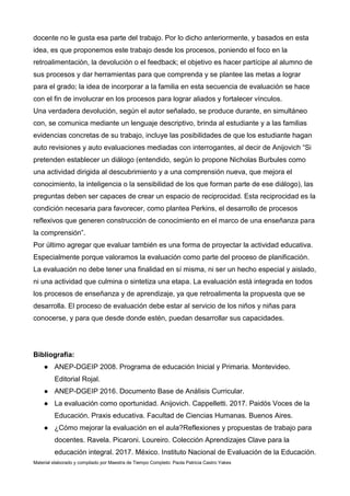Material elaborado y compilado por Maestra de Tiempo Completo: Paola Patricia Castro Yakes
docente no le gusta esa parte del trabajo. Por lo dicho anteriormente, y basados en esta
idea, es que proponemos este trabajo desde los procesos, poniendo el foco en la
retroalimentación, la devolución o el feedback; el objetivo es hacer partícipe al alumno de
sus procesos y dar herramientas para que comprenda y se plantee las metas a lograr
para el grado; la idea de incorporar a la familia en esta secuencia de evaluación se hace
con el fin de involucrar en los procesos para lograr aliados y fortalecer vínculos.
Una verdadera devolución, según el autor señalado, se produce durante, en simultáneo
con, se comunica mediante un lenguaje descriptivo, brinda al estudiante y a las familias
evidencias concretas de su trabajo, incluye las posibilidades de que los estudiante hagan
auto revisiones y auto evaluaciones mediadas con interrogantes, al decir de Anijovich “Si
pretenden establecer un diálogo (entendido, según lo propone Nicholas Burbules como
una actividad dirigida al descubrimiento y a una comprensión nueva, que mejora el
conocimiento, la inteligencia o la sensibilidad de los que forman parte de ese diálogo), las
preguntas deben ser capaces de crear un espacio de reciprocidad. Esta reciprocidad es la
condición necesaria para favorecer, como plantea Perkins, el desarrollo de procesos
reflexivos que generen construcción de conocimiento en el marco de una enseñanza para
la comprensión”.
Por último agregar que evaluar también es una forma de proyectar la actividad educativa.
Especialmente porque valoramos la evaluación como parte del proceso de planificación.
La evaluación no debe tener una finalidad en sí misma, ni ser un hecho especial y aislado,
ni una actividad que culmina o sintetiza una etapa. La evaluación está integrada en todos
los procesos de enseñanza y de aprendizaje, ya que retroalimenta la propuesta que se
desarrolla. El proceso de evaluación debe estar al servicio de los niños y niñas para
conocerse, y para que desde donde estén, puedan desarrollar sus capacidades.
Bibliografía:
● ANEP-DGEIP 2008. Programa de educación Inicial y Primaria. Montevideo.
Editorial Rojal.
● ANEP-DGEIP 2016. Documento Base de Análisis Curricular.
● La evaluación como oportunidad. Anijovich. Cappelletti. 2017. Paidós Voces de la
Educación. Praxis educativa. Facultad de Ciencias Humanas. Buenos Aires.
● ¿Cómo mejorar la evaluación en el aula?Reflexiones y propuestas de trabajo para
docentes. Ravela. Picaroni. Loureiro. Colección Aprendizajes Clave para la
educación integral. 2017. México. Instituto Nacional de Evaluación de la Educación.
 