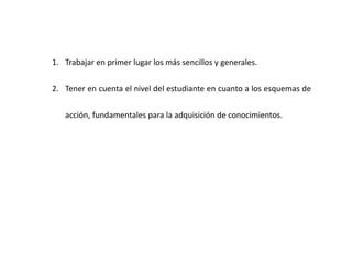 1. Trabajar en primer lugar los más sencillos y generales.
2. Tener en cuenta el nivel del estudiante en cuanto a los esquemas de
acción, fundamentales para la adquisición de conocimientos.
 