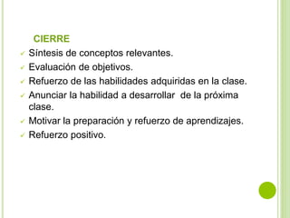 CIERRE
 Síntesis de conceptos relevantes.
 Evaluación de objetivos.
 Refuerzo de las habilidades adquiridas en la clase.
 Anunciar la habilidad a desarrollar de la próxima
clase.
 Motivar la preparación y refuerzo de aprendizajes.
 Refuerzo positivo.
 