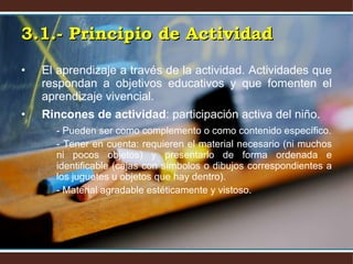 El aprendizaje a través de la actividad. Actividades que respondan a objetivos educativos y que fomenten el aprendizaje vivencial. Rincones de actividad : participación activa del niño. - Pueden ser como complemento o como contenido específico. - Tener en cuenta: requieren el material necesario (ni muchos ni pocos objetos) y presentarlo de forma ordenada e identificable (cajas con símbolos o dibujos correspondientes a los juguetes u objetos que hay dentro). - Material agradable estéticamente y vistoso.  3.1.- Principio de Actividad 