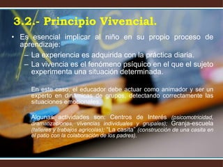 Es esencial implicar al niño en su propio proceso de aprendizaje: La experiencia es adquirida con la práctica diaria. La vivencia es el fenómeno psíquico en el que el sujeto experimenta una situación determinada. En este caso, el educador debe actuar como animador y ser un experto en dinámicas de grupos, detectando correctamente las situaciones emocionales. Algunas actividades son: Centros de Interés  (psicomotricidad, dramatizaciones, vivencias individuales y grupales);  Granja-escuela  (talleres y trabajos agrícolas);  “La casita”  (construcción de una casita en el patio con la colaboración de los padres). 3.2.- Principio Vivencial. 