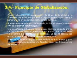 Piaget define que el pensamiento infantil va de lo global a lo sincrético. Los niños se fijan en los objetos totales al principio (un hombre) y no en los detalles (por ejemplo, la mano). A través de este principio, se pretende facilitar al niño el encuentro con los diferentes aprendizajes. Una enseñanza globalizada deberá estar centrada en cada uno de los niños (individualizada), desarrollará al máximo sus capacidades; se preparará el ambiente rico en estímulos, ya que la observación ocupa un lugar importante en el desarrollo del niño.  Consiste en realizar proyectos que respondan a su interés y para los que sea posible detectar una finalidad clara, que tenga sentido para ellos. 3.4.- Principio de Globalización. 
