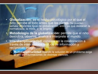 Globalización:  es el hecho psicológico por el que el niño percibe el todo antes que las partes .  Se pueden señalar diferentes tipos de globalización, entre las que destacan la normalizada, la mixta, o  la dirigida. Metodología de la globalización:  permite que el niño descubra, observe, analice e interprete el mundo. Interdisciplinariedad : consiste en la colaboración a través de intercambios mutuos de información y recíprocas integraciones. Multidisciplinariedad : cuando la solución de un problema exige el uso de informaciones de distintas ciencias. 